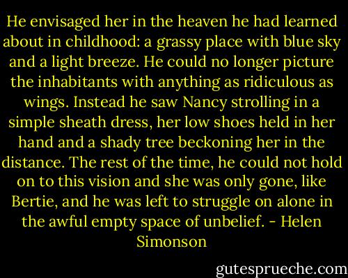 He envisaged her in the heaven he had learned about in childhood: a grassy place with blue sky and a light breeze. He could no longer picture the inhabitants with anything as ridiculous as wings. Instead he saw Nancy strolling in a simple sheath dress, her low shoes held in her hand and a shady tree beckoning her in the distance. The rest of the time, he could not hold on to this vision and she was only gone, like Bertie, and he was left to struggle on alone in the awful empty space of unbelief. - Helen Simonson