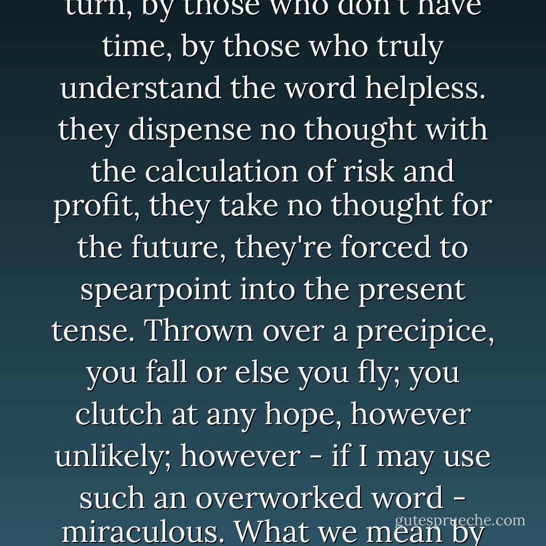 Some of the best things are done by those with nowhere to turn, by those who don't have time, by those who truly understand the word helpless. they dispense no thought with the calculation of risk and profit, they take no thought for the future, they're forced to spearpoint into the present tense. Thrown over a precipice, you fall or else you fly; you clutch at any hope, however unlikely; however - if I may use such an overworked word - miraculous. What we mean by that is, <i>Against all odds.</i> - Margaret Atwood