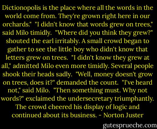 Dictionopolis is the place where all the words in the world come from. They're grown right here in our orchards."<br /><br />"I didn't know that words grew on trees," said Milo timidly.<br /><br />"Where did you think they grew?" shouted the earl irritably. A small crowd began to gather to see the little boy who didn't know that letters grew on trees.<br /><br />"I didn't know they grew at all," admitted Milo even more timidly. Several people shook their heads sadly.<br /><br />"Well, money doesn't grow on trees, does it?" demanded the count.<br /><br />"I've heard not," said Milo.<br /><br />"Then something must. Why not words?" exclaimed the undersecretary triumphantly. The crowd cheered his display of logic and continued about its business. - Norton Juster