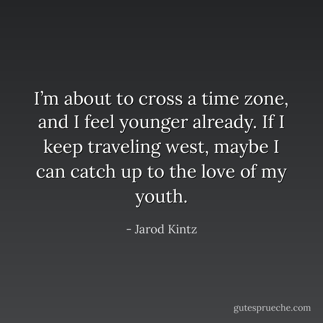 I’m about to cross a time zone, and I feel younger already. If I keep traveling west, maybe I can catch up to the love of my youth. - Jarod Kintz