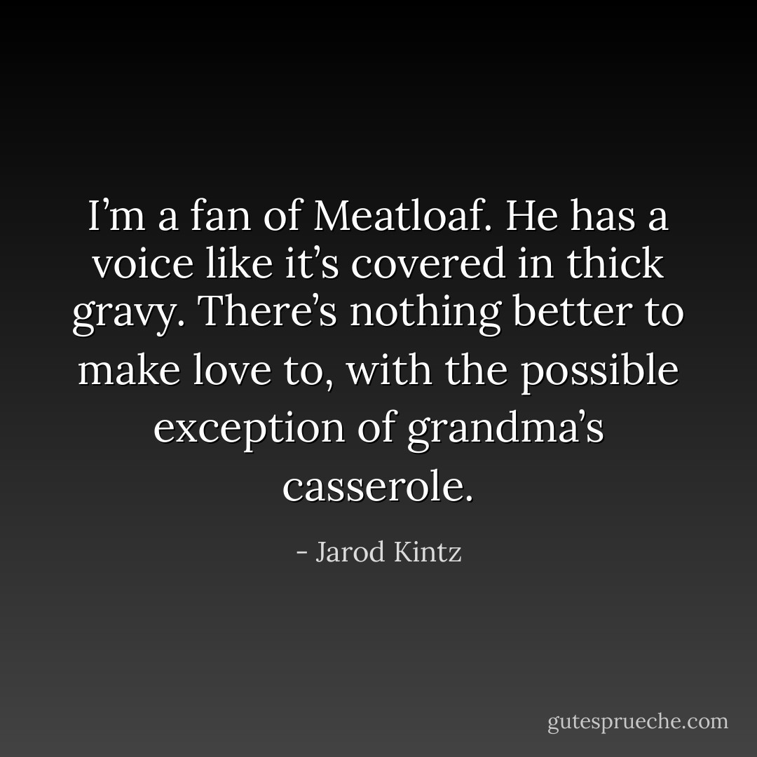 I’m a fan of Meatloaf. He has a voice like it’s covered in thick gravy. There’s nothing better to make love to, with the possible exception of grandma’s casserole. - Jarod Kintz