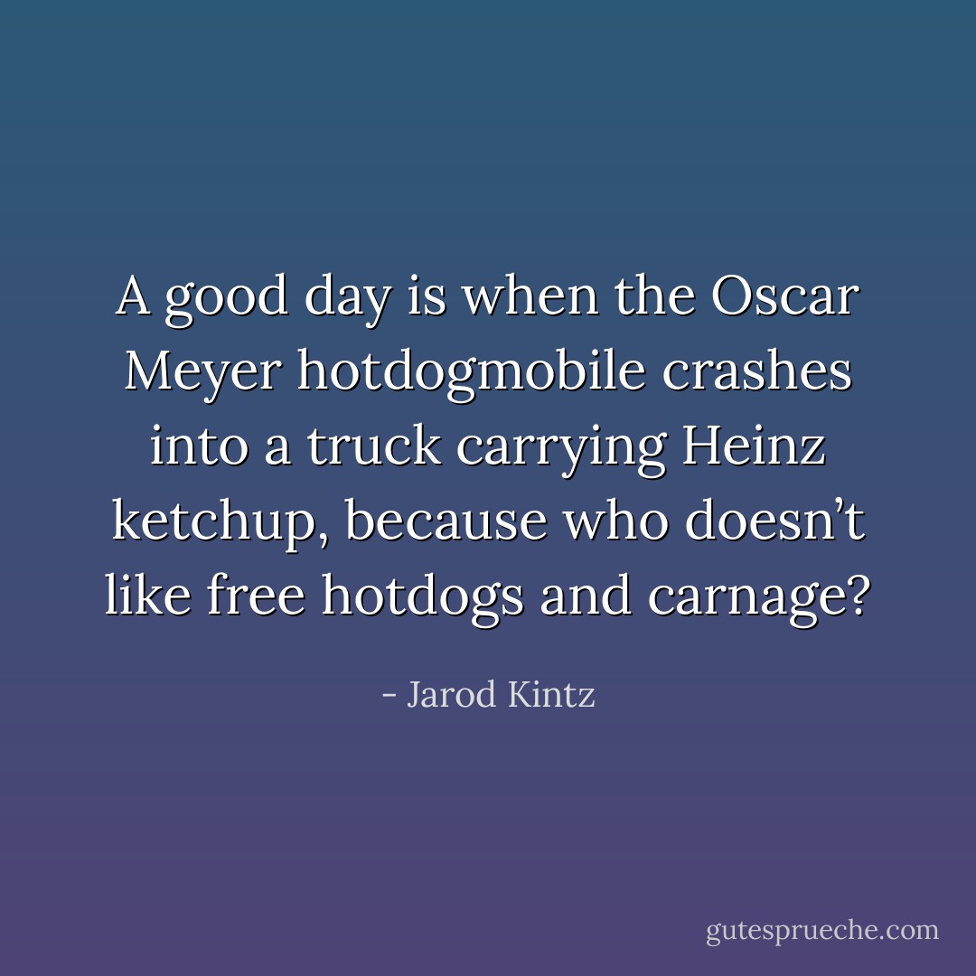 A good day is when the Oscar Meyer hotdogmobile crashes into a truck carrying Heinz ketchup, because who doesn’t like free hotdogs and carnage? - Jarod Kintz