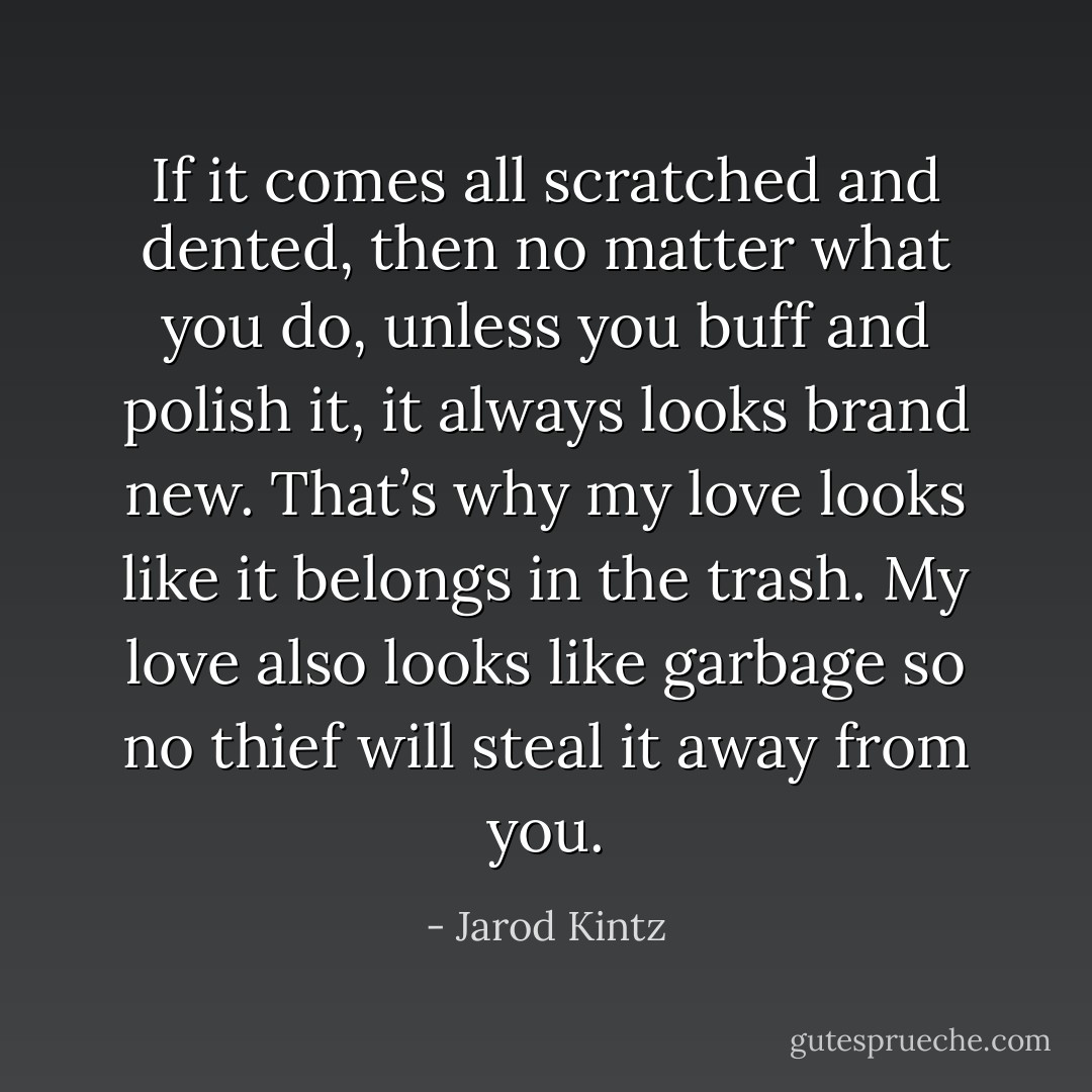 If it comes all scratched and dented, then no matter what you do, unless you buff and polish it, it always looks brand new. That’s why my love looks like it belongs in the trash. My love also looks like garbage so no thief will steal it away from you. - Jarod Kintz