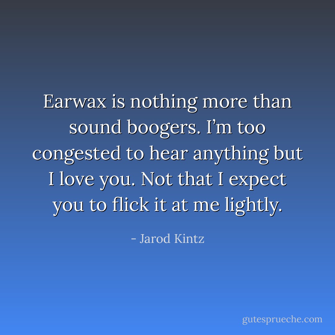 Earwax is nothing more than sound boogers. I’m too congested to hear anything but I love you. Not that I expect you to flick it at me lightly. - Jarod Kintz