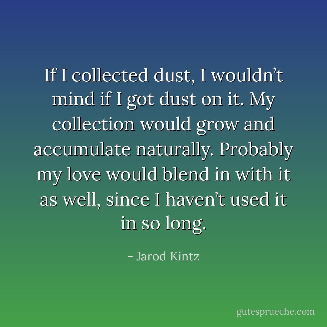 If I collected dust, I wouldn’t mind if I got dust on it. My collection would grow and accumulate naturally. Probably my love would blend in with it as well, since I haven’t used it in so long. - Jarod Kintz