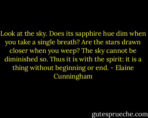 Look at the sky. Does its sapphire hue dim when you take a single breath? Are the stars drawn closer when you weep? The sky cannot be diminished so. Thus it is with the spirit: it is a thing without beginning or end. - Elaine Cunningham