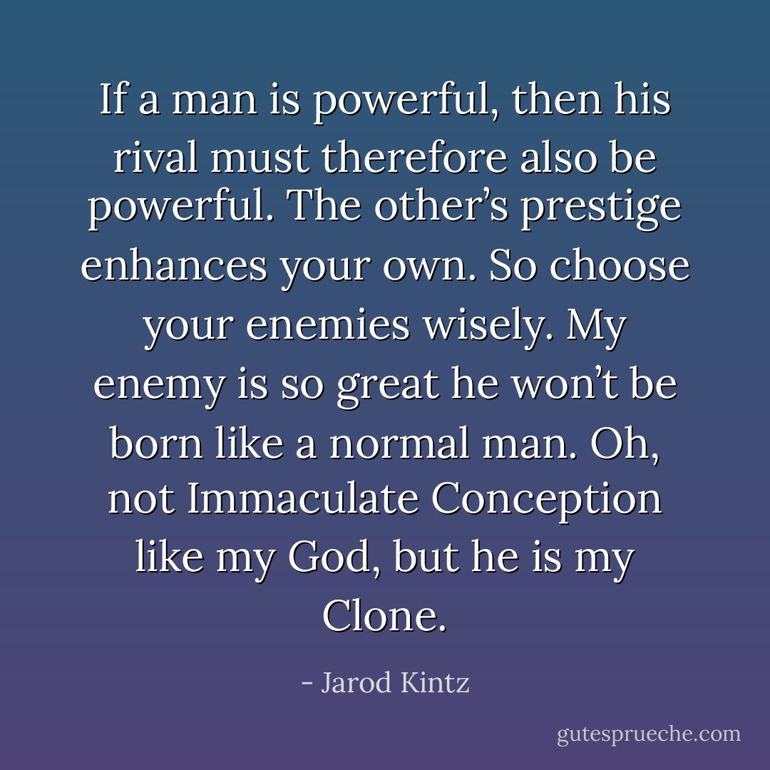 If a man is powerful, then his rival must therefore also be powerful. The other’s prestige enhances your own. So choose your enemies wisely. My enemy is so great he won’t be born like a normal man. Oh, not Immaculate Conception like my God, but he is my Clone. - Jarod Kintz