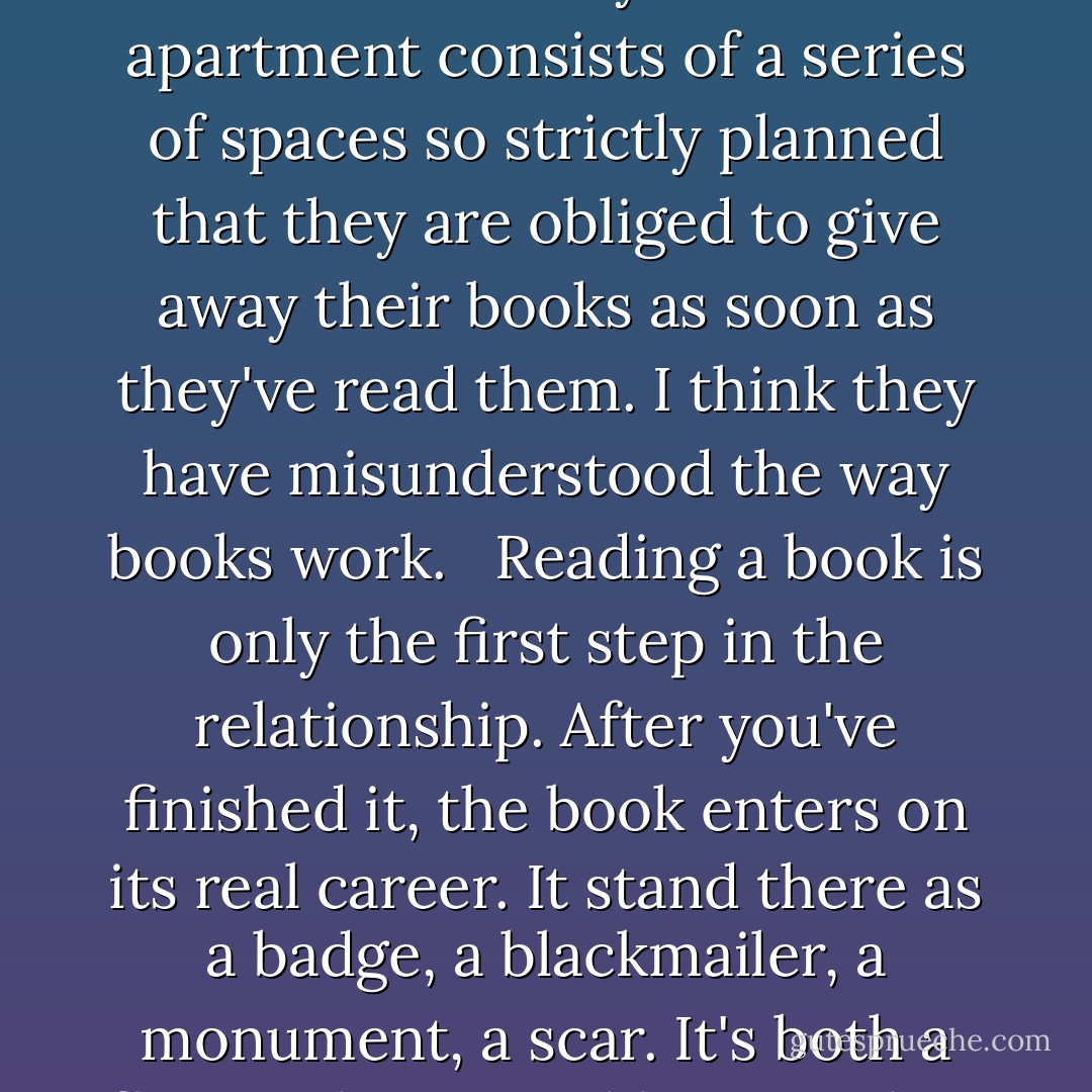 A good book is never exhausted. It goes on whispering to you from the wall. Books perfume and give weight to a room. A bookcase is as good as a view, as the sight of a city or a river. There are dawns and sunsets in books - storms, fogs, zephyrs.<br /> I read about a family whose apartment consists of a series of spaces so strictly planned that they are obliged to give away their books as soon as they've read them. I think they have misunderstood the way books work. <br /> Reading a book is only the first step in the relationship. After you've finished it, the book enters on its real career. It stand there as a badge, a blackmailer, a monument, a scar. It's both a flaw in the room, like a crack in the plaster, and a decoration. The contents of someone's bookcase are part of his history, like an ancestral portrait. <br /><br /> - in <i>"About books; recoiling, rereading, retelling", The New York Times, February 22, 1987</i> - Anatole Broyard