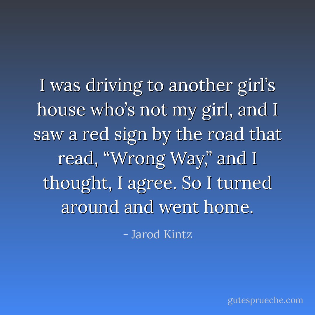 I was driving to another girl’s house who’s not my girl, and I saw a red sign by the road that read, “Wrong Way,” and I thought, I agree. So I turned around and went home. - Jarod Kintz