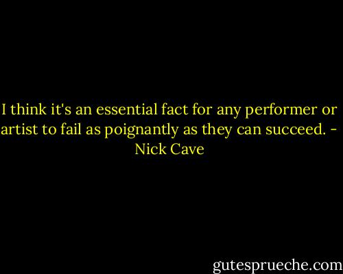 I think it's an essential fact for any performer or artist to fail as poignantly as they can succeed. - Nick Cave