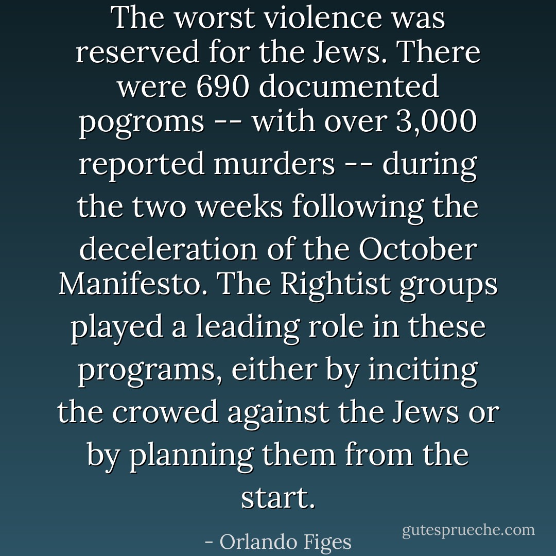 The worst violence was reserved for the Jews. There were 690 documented pogroms -- with over 3,000 reported murders -- during the two weeks following the deceleration of the October Manifesto. The Rightist groups played a leading role in these programs, either by inciting the crowed against the Jews or by planning them from the start. - Orlando Figes