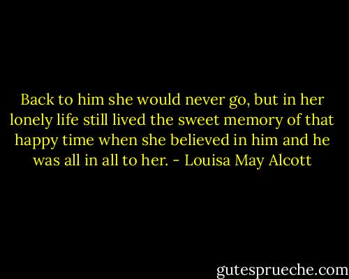 Back to him she would never go, but in her lonely life still lived the sweet memory of that happy time when she believed in him and he was all in all to her. - Louisa May Alcott