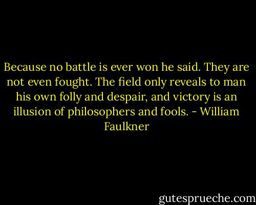 Because no battle is ever won he said. They are not even fought. The field only reveals to man his own folly and despair, and victory is an illusion of philosophers and fools. - William Faulkner