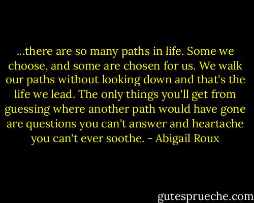 ...there are so many paths in life. Some we choose, and some are chosen for us. We walk our paths without looking down and that's the life we lead. The only things you'll get from guessing where another path would have gone are questions you can't answer and heartache you can't ever soothe. - Abigail Roux
