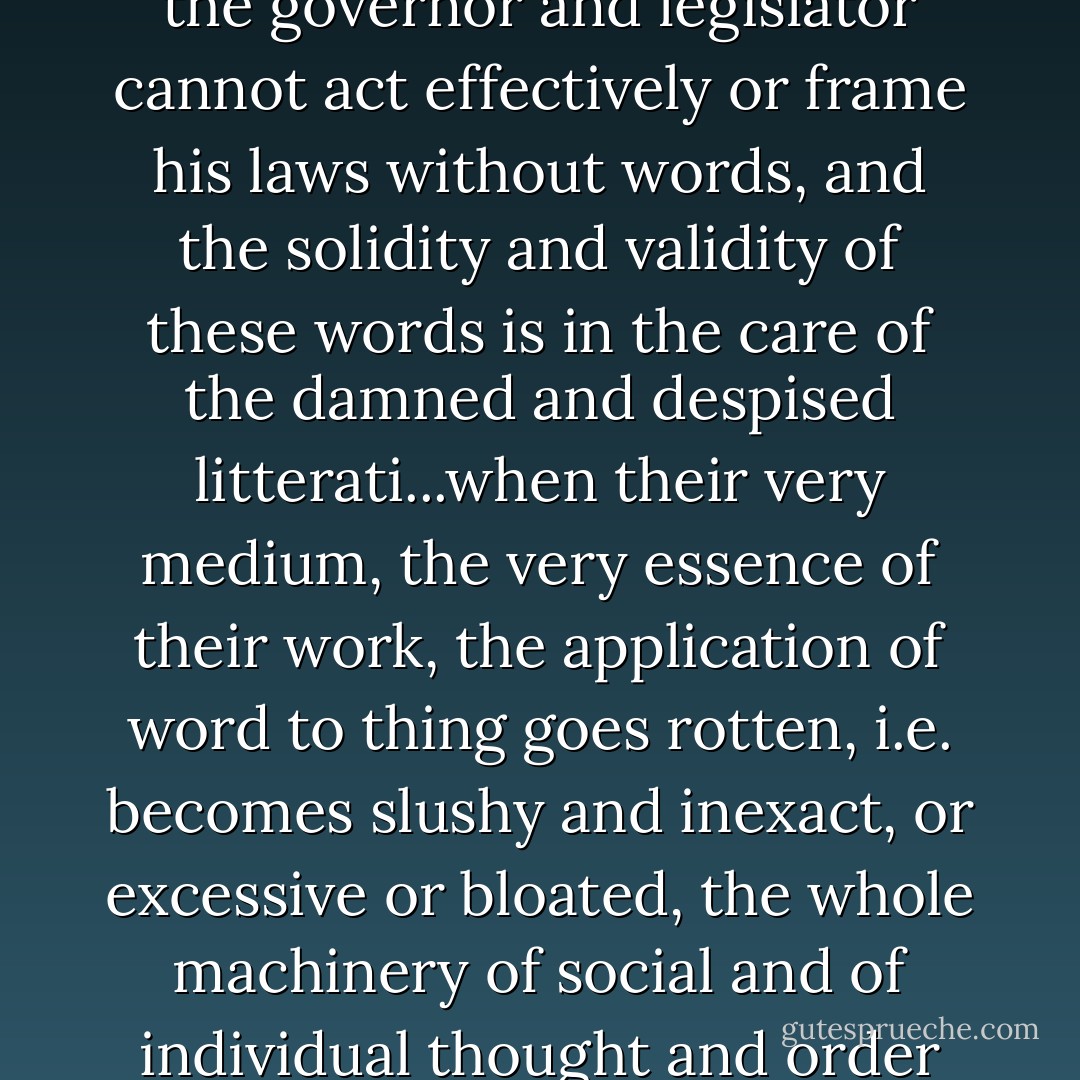 The individual cannot think and communicate his thought, the governor and legislator cannot act effectively or frame his laws without words, and the solidity and validity of these words is in the care of the damned and despised litterati...when their very medium, the very essence of their work, the application of word to thing goes rotten, i.e. becomes slushy and inexact, or excessive or bloated, the whole machinery of social and of individual thought and order goes to pot. - Ezra Pound