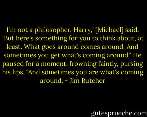 I'm not a philosopher, Harry," [Michael] said. "But here's something for you to think about, at least. What goes around comes around. And sometimes you get what's coming around." He paused for a moment, frowning faintly, pursing his lips. "And sometimes you are what's coming around. - Jim Butcher