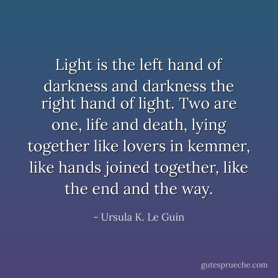 Light is the left hand of darkness<br />and darkness the right hand of light.<br />Two are one, life and death, lying<br />together like lovers in kemmer,<br />like hands joined together,<br />like the end and the way. - Ursula K. Le Guin