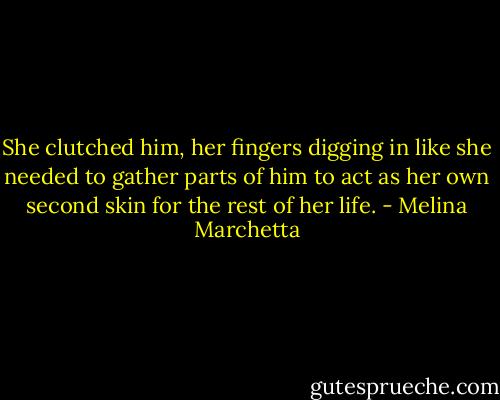 She clutched him, her fingers digging in like she needed to gather parts of him to act as her own second skin for the rest of her life. - Melina Marchetta