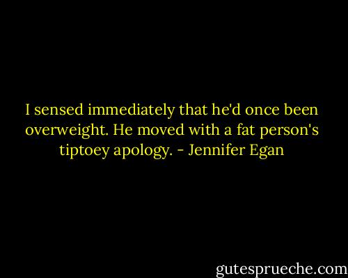 I sensed immediately that he'd once been overweight. He moved with a fat person's tiptoey apology. - Jennifer Egan