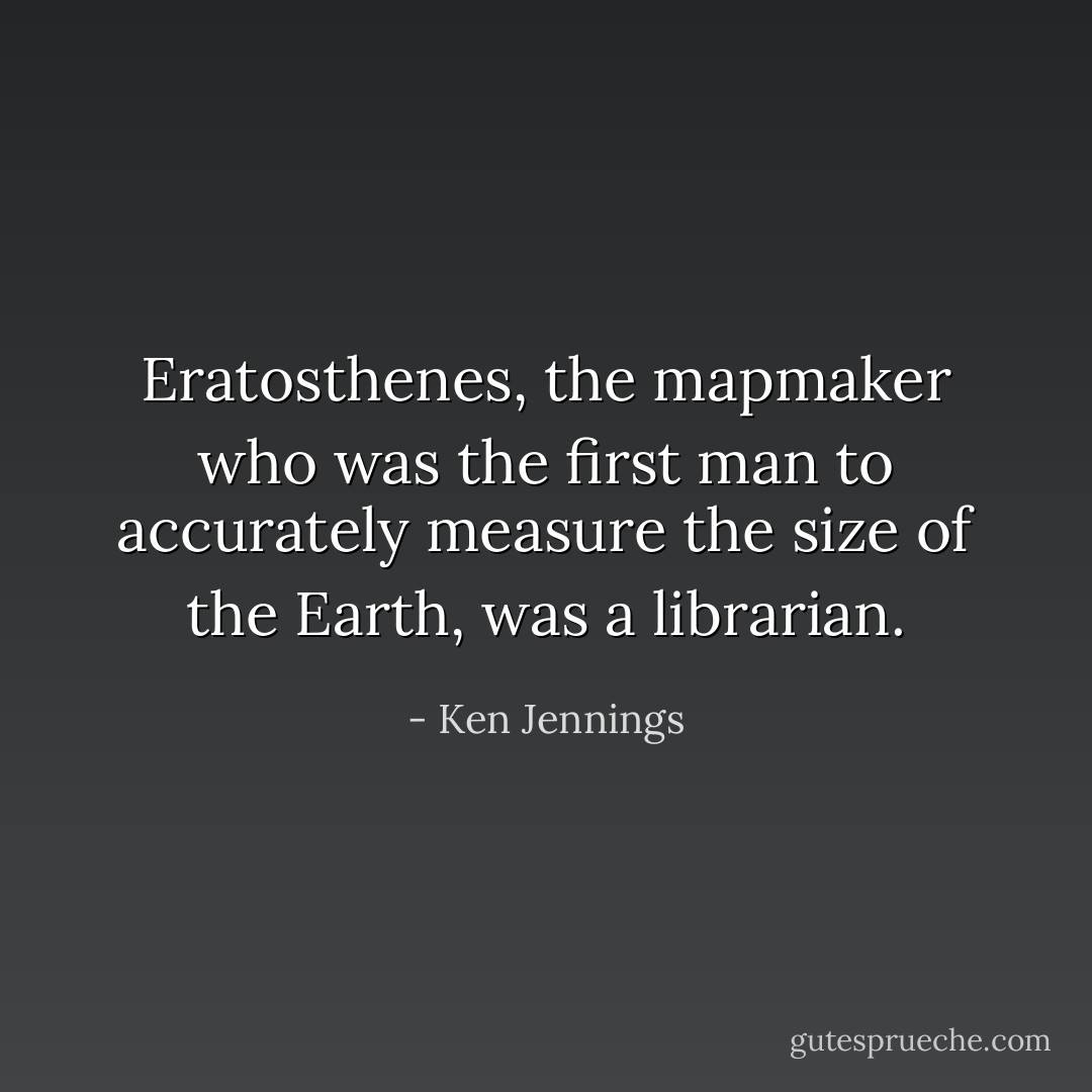 <a href="https://www.goodreads.com/author/show/954388.Eratosthenes" title="Eratosthenes" rel="nofollow noopener">Eratosthenes</a>, the mapmaker who was the first man to accurately measure the size of the Earth, was a librarian. - Ken Jennings