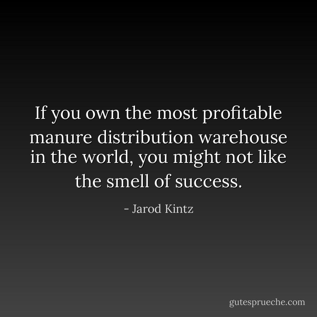 If you own the most profitable manure distribution warehouse in the world, you might not like the smell of success. - Jarod Kintz