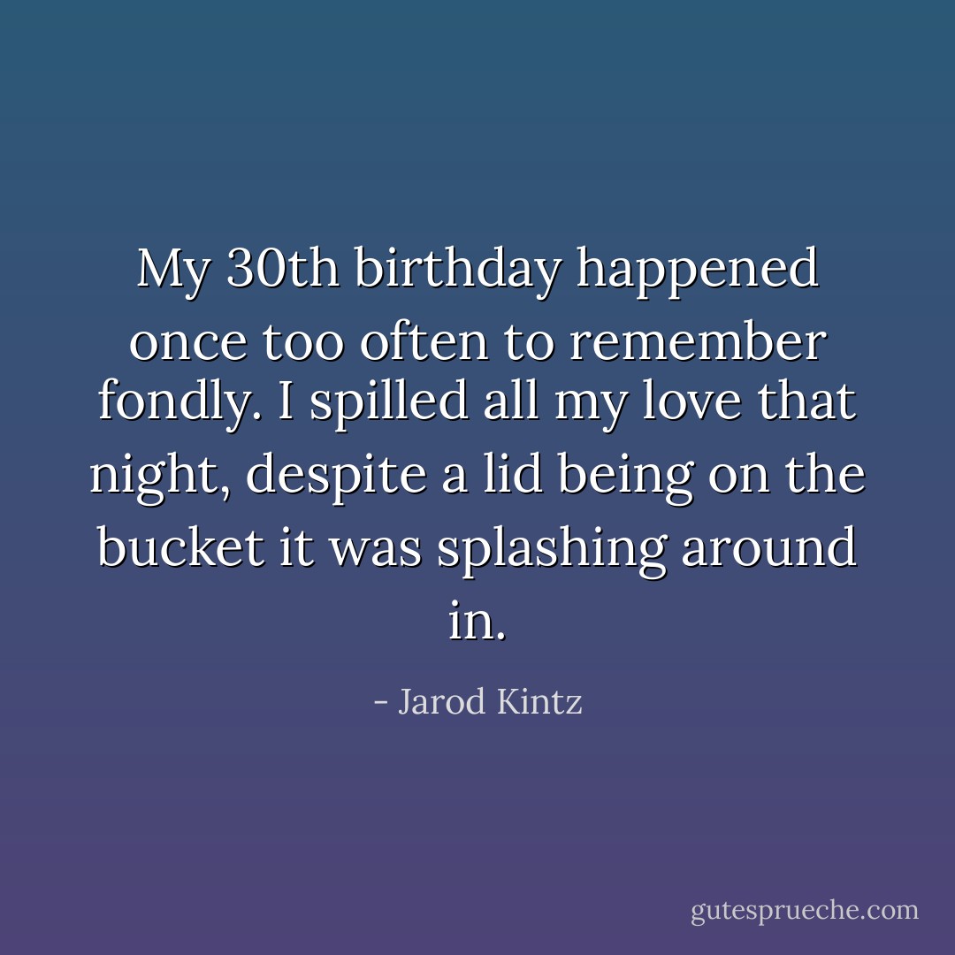 My 30th birthday happened once too often to remember fondly. I spilled all my love that night, despite a lid being on the bucket it was splashing around in. - Jarod Kintz