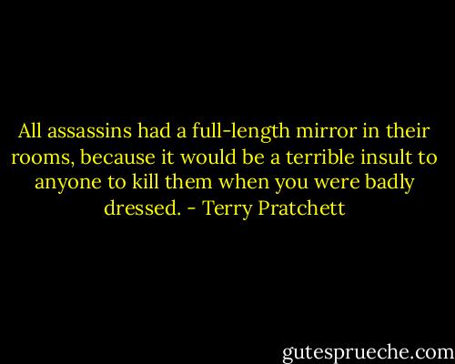 All assassins had a full-length mirror in their rooms, because it would be a terrible insult to anyone to kill them when you were badly dressed. - Terry Pratchett