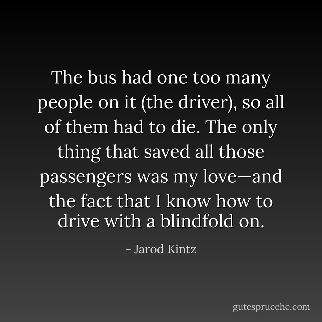 The bus had one too many people on it (the driver), so all of them had to die. The only thing that saved all those passengers was my love—and the fact that I know how to drive with a blindfold on. - Jarod Kintz