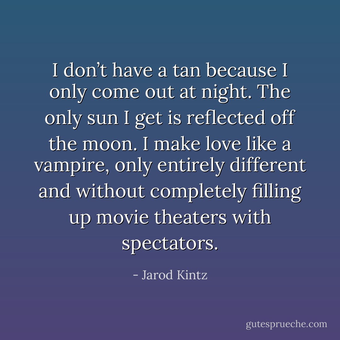I don’t have a tan because I only come out at night. The only sun I get is reflected off the moon. I make love like a vampire, only entirely different and without completely filling up movie theaters with spectators. - Jarod Kintz