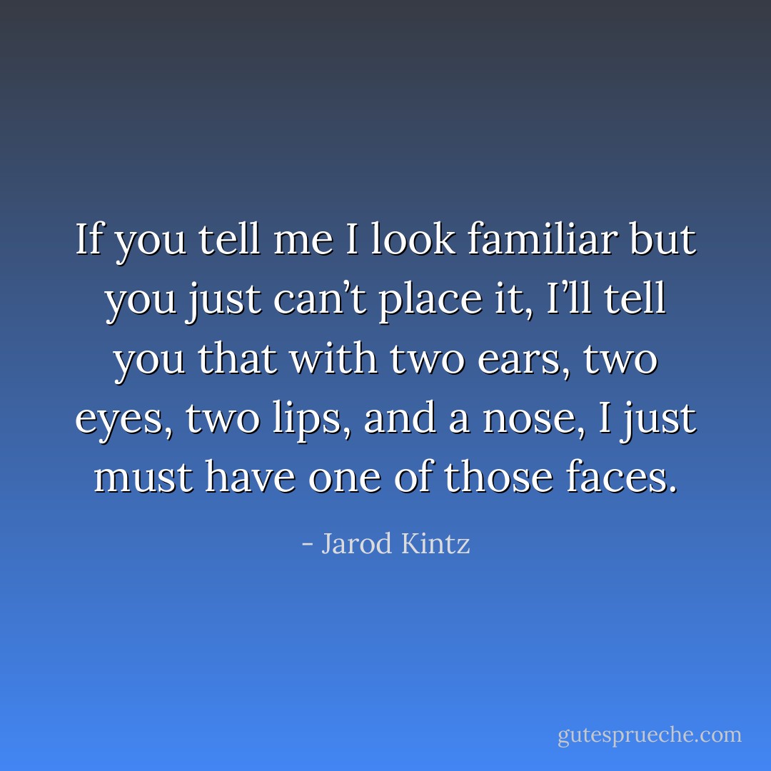 If you tell me I look familiar but you just can’t place it, I’ll tell you that with two ears, two eyes, two lips, and a nose, I just must have one of those faces. - Jarod Kintz