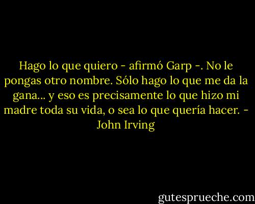 Hago lo que quiero - afirmó Garp -. No le pongas otro nombre. Sólo hago lo que me da la gana... y eso es precisamente lo que hizo mi madre toda su vida, o sea lo que quería hacer. - John Irving