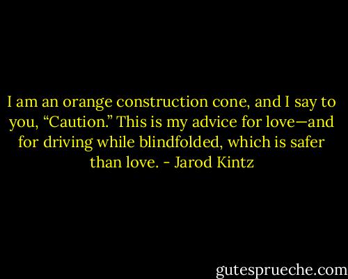 I am an orange construction cone, and I say to you, “Caution.” This is my advice for love—and for driving while blindfolded, which is safer than love. - Jarod Kintz