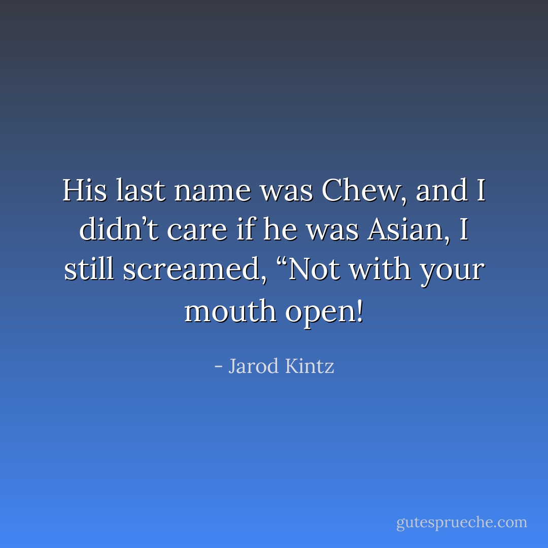 His last name was Chew, and I didn’t care if he was Asian, I still screamed, “Not with your mouth open! - Jarod Kintz