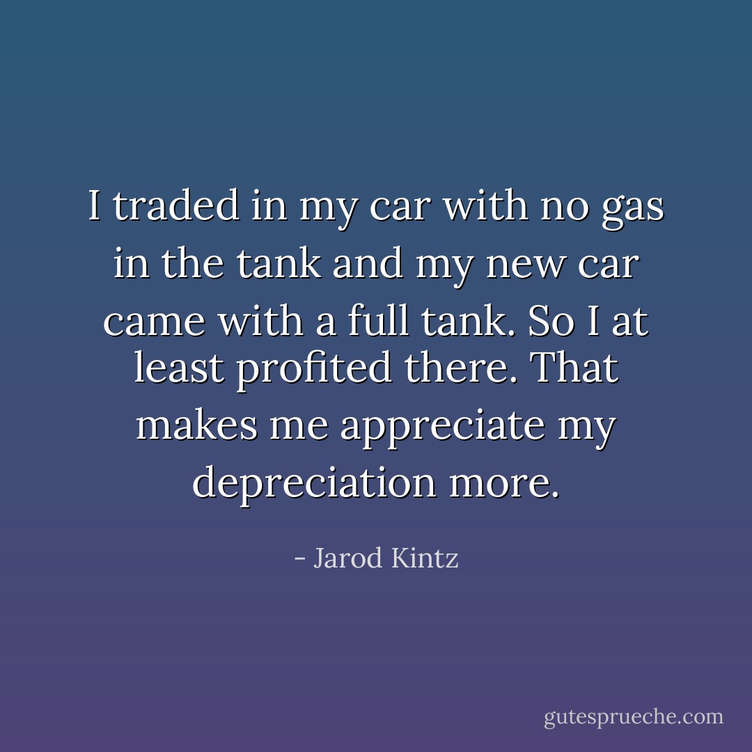 I traded in my car with no gas in the tank and my new car came with a full tank. So I at least profited there. That makes me appreciate my depreciation more. - Jarod Kintz