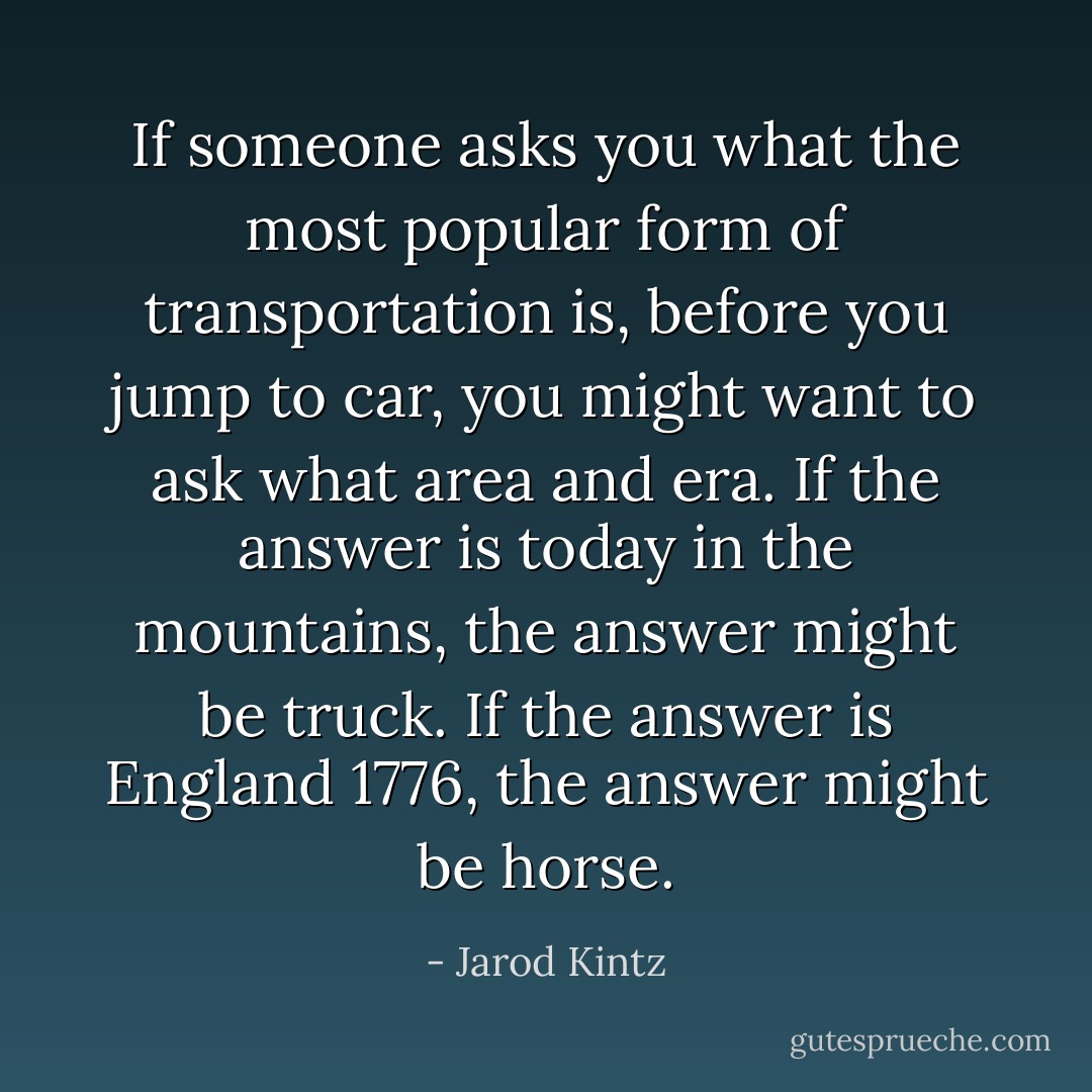 If someone asks you what the most popular form of transportation is, before you jump to car, you might want to ask what area and era. If the answer is today in the mountains, the answer might be truck. If the answer is England 1776, the answer might be horse. - Jarod Kintz