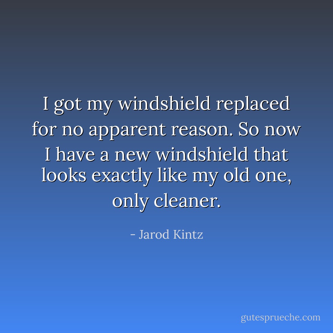 I got my windshield replaced for no apparent reason. So now I have a new windshield that looks exactly like my old one, only cleaner. - Jarod Kintz