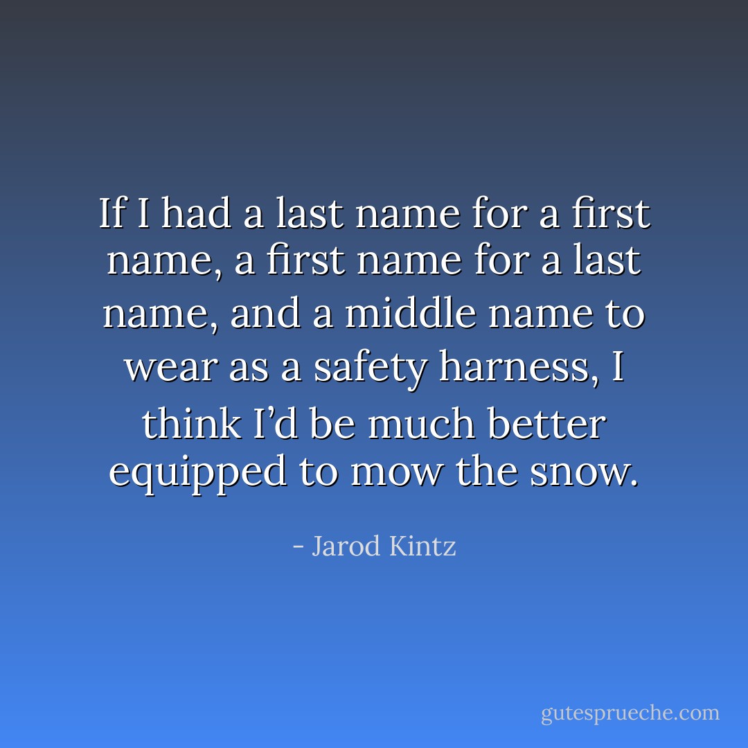 If I had a last name for a first name, a first name for a last name, and a middle name to wear as a safety harness, I think I’d be much better equipped to mow the snow. - Jarod Kintz