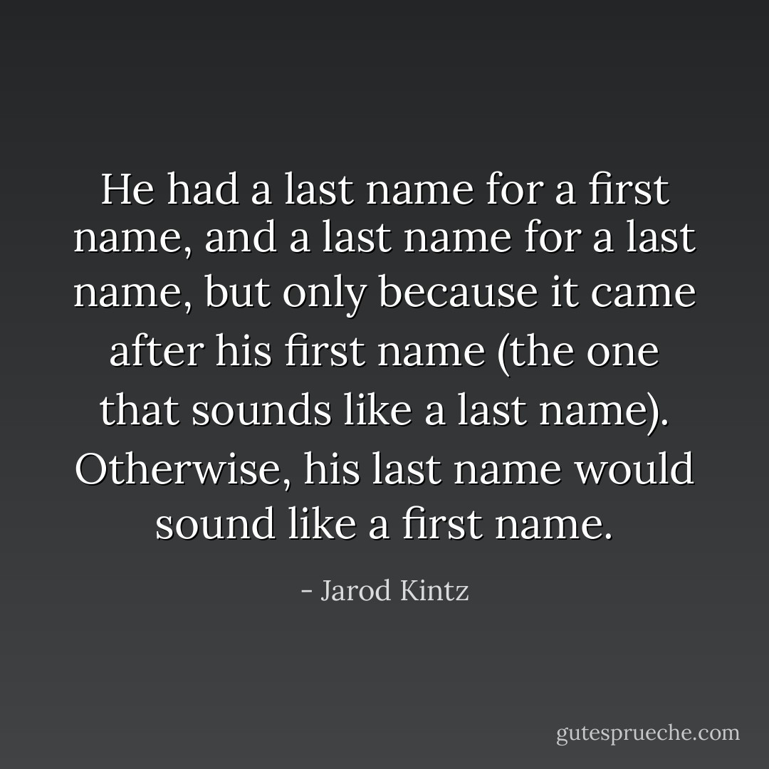 He had a last name for a first name, and a last name for a last name, but only because it came after his first name (the one that sounds like a last name). Otherwise, his last name would sound like a first name. - Jarod Kintz