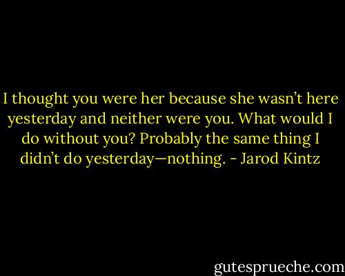 I thought you were her because she wasn’t here yesterday and neither were you. What would I do without you? Probably the same thing I didn’t do yesterday—nothing. - Jarod Kintz