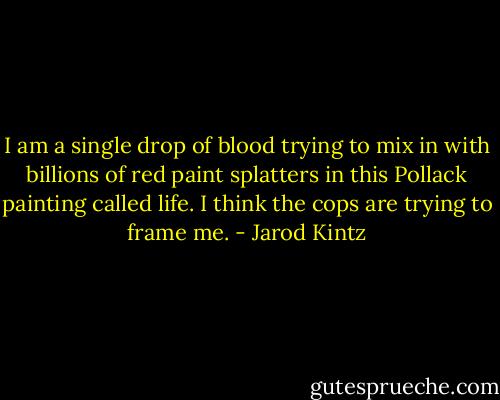 I am a single drop of blood trying to mix in with billions of red paint splatters in this Pollack painting called life. I think the cops are trying to frame me. - Jarod Kintz