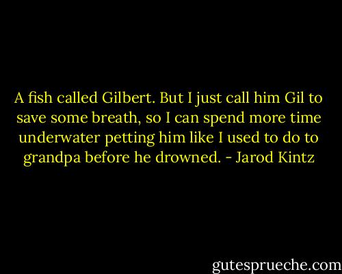 A fish called Gilbert. But I just call him Gil to save some breath, so I can spend more time underwater petting him like I used to do to grandpa before he drowned. - Jarod Kintz