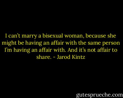 I can’t marry a bisexual woman, because she might be having an affair with the same person I’m having an affair with. And it’s not affair to share. - Jarod Kintz
