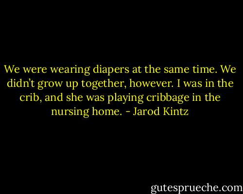 We were wearing diapers at the same time. We didn’t grow up together, however. I was in the crib, and she was playing cribbage in the nursing home. - Jarod Kintz