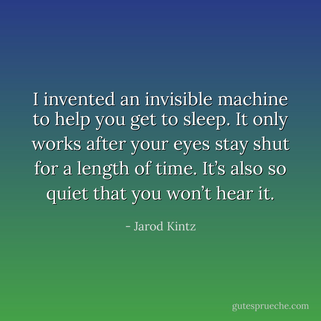 I invented an invisible machine to help you get to sleep. It only works after your eyes stay shut for a length of time. It’s also so quiet that you won’t hear it. - Jarod Kintz