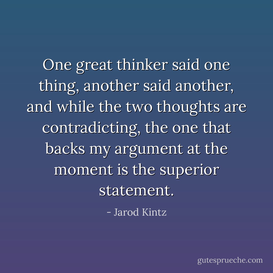 One great thinker said one thing, another said another, and while the two thoughts are contradicting, the one that backs my argument at the moment is the superior statement. - Jarod Kintz