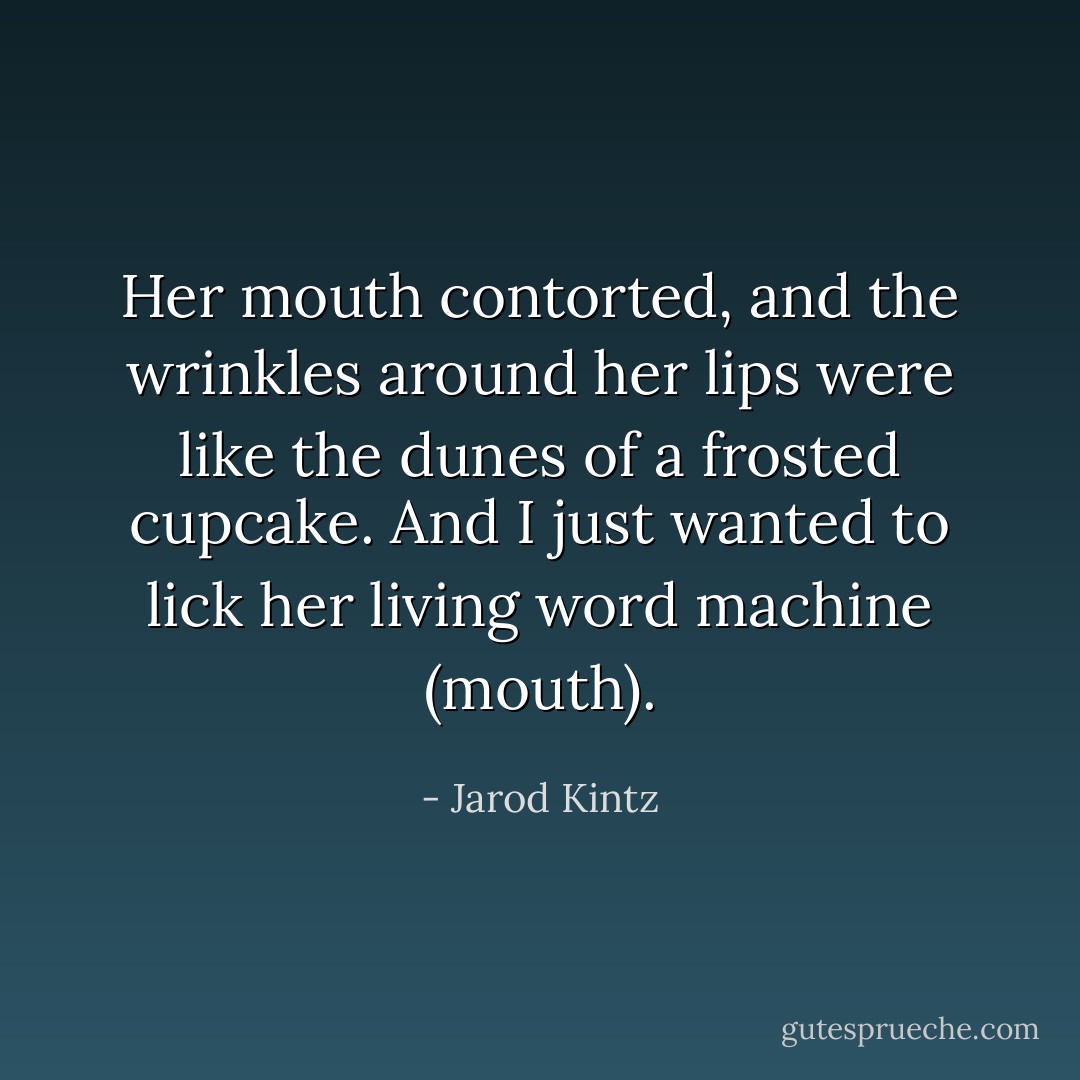 Her mouth contorted, and the wrinkles around her lips were like the dunes of a frosted cupcake. And I just wanted to lick her living word machine (mouth). - Jarod Kintz