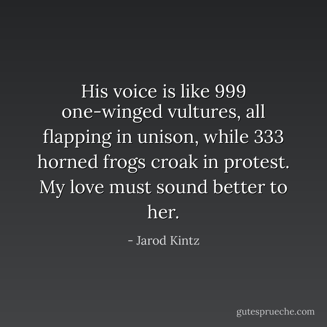 His voice is like 999 one-winged vultures, all flapping in unison, while 333 horned frogs croak in protest. My love must sound better to her. - Jarod Kintz