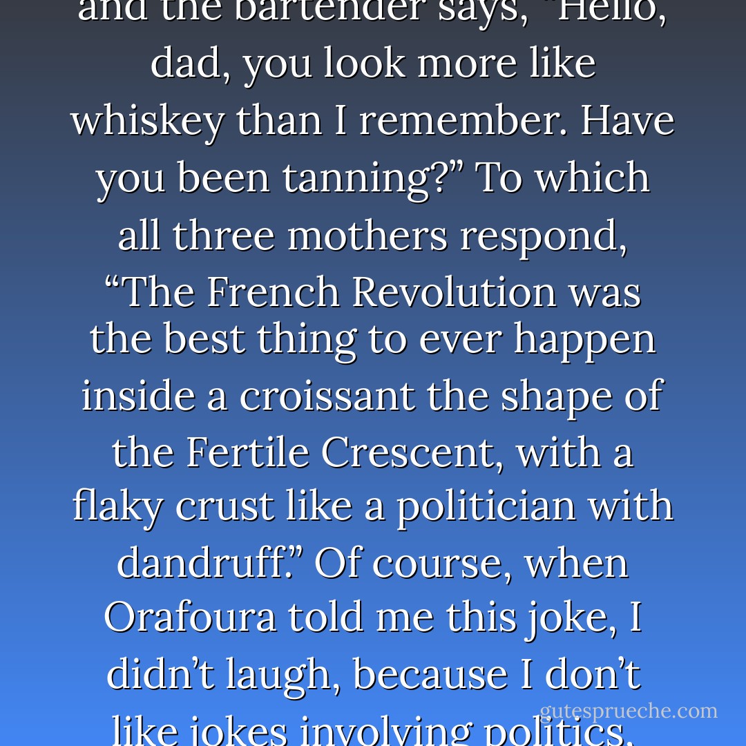 Your mother, my mother, and mother of pearl walk into a bar, and the bartender says, “Hello, dad, you look more like whiskey than I remember. Have you been tanning?” To which all three mothers respond, “The French Revolution was the best thing to ever happen inside a croissant the shape of the Fertile Crescent, with a flaky crust like a politician with dandruff.” Of course, when Orafoura told me this joke, I didn’t laugh, because I don’t like jokes involving politics, religion, or mother of pearl. - Jarod Kintz