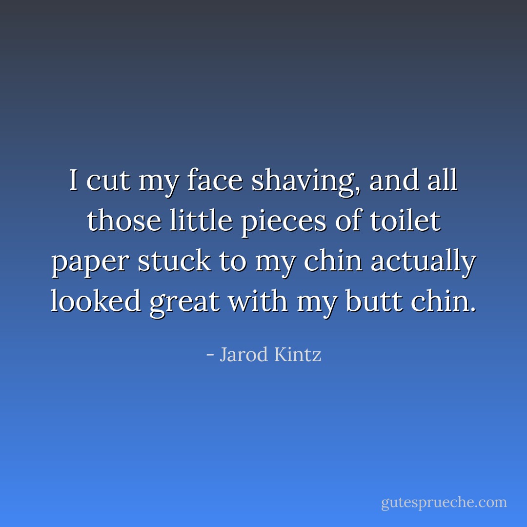 I cut my face shaving, and all those little pieces of toilet paper stuck to my chin actually looked great with my butt chin. - Jarod Kintz