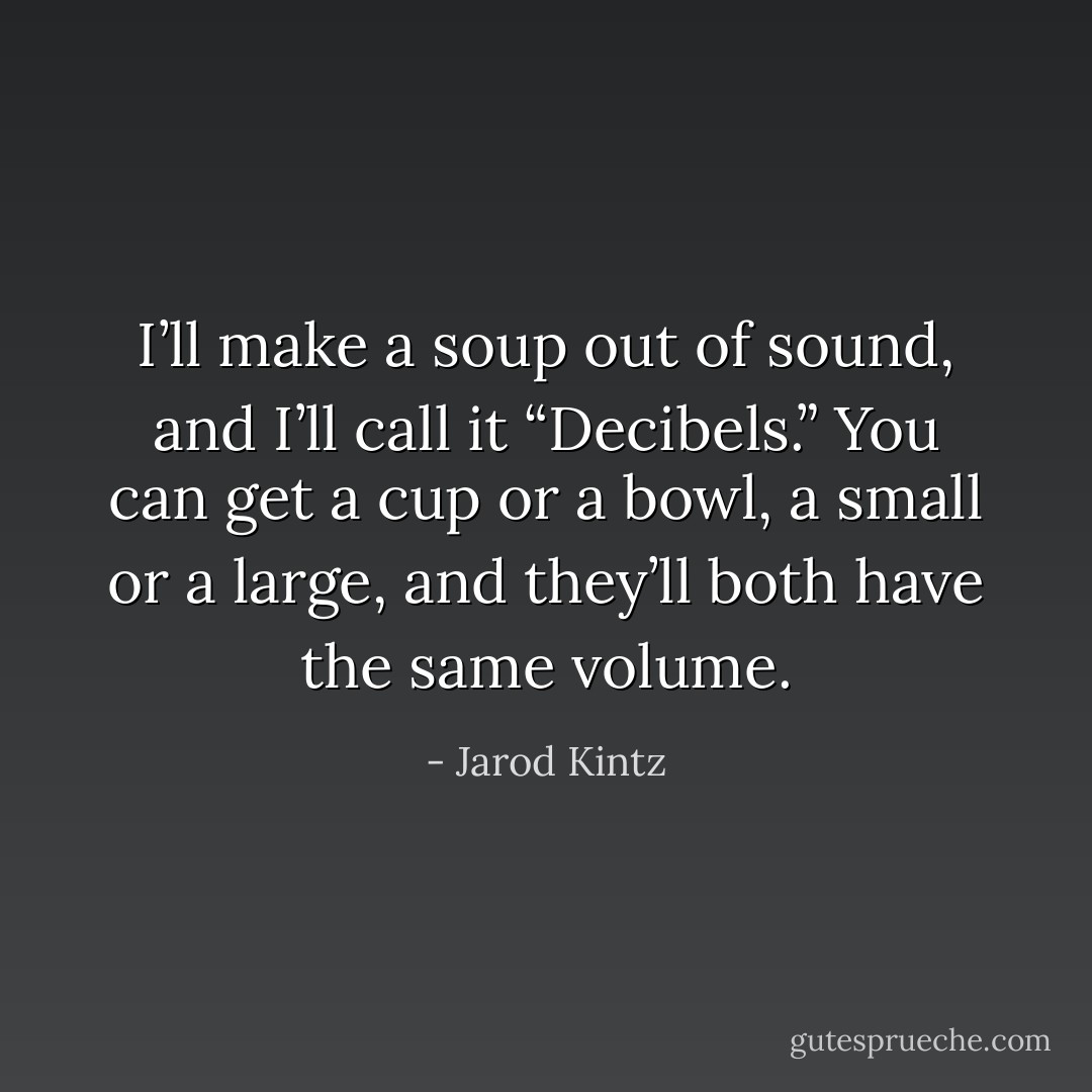 I’ll make a soup out of sound, and I’ll call it “Decibels.” You can get a cup or a bowl, a small or a large, and they’ll both have the same volume. - Jarod Kintz